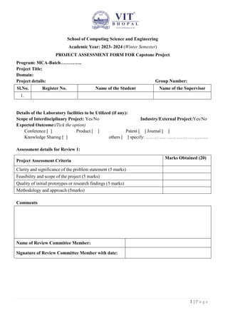 1 | P a g e
School of Computing Science and Engineering
Academic Year: 2023- 2024 (Winter Semester)
PROJECT ASSESSMENT FORM FOR Capstone Project
Program: MCA-Batch…………..
Project Title:
Domain:
Project details: Group Number:
Sl.No. Register No. Name of the Student Name of the Supervisor
1.
Details of the Laboratory facilities to be Utilized (if any):
Scope of Interdisciplinary Project: Yes/No Industry/External Project:Yes/No
Expected Outcome:(Tick the option)
Conference [ ] Product [ ] Patent [ ] Journal [ ]
Knowledge Sharing [ ] others [ ] specify: …………………………………..
Assessment details for Review 1:
Project Assessment Criteria
Marks Obtained (20)
Clarity and significance of the problem statement (5 marks)
Feasibility and scope of the project (5 marks)
Quality of initial prototypes or research findings (5 marks)
Methodology and approach (5marks)
Comments
Name of Review Committee Member:
Signature of Review Committee Member with date:
 