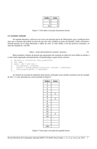 Revista Brasileira de Computação Aplicada (ISSN 2176-6649), Passo Fundo, v. 5, n. 2, p. xx-xx, out. 2013 3
Figura 1: Vetor após a execução da primeira técnica
2.2 Acumular ordenado
Na segunda alternativa, utilizou-se um vetor com alocação prévia de 200 posições, pois o problema deixa
claro que o consumo não poderá ser maior do que este valor, estabele-se assim um limitador. Então, utilizamos a
fórmula descrita em (1) para determinar o índice do vetor. O valor obtido, é um dos possíveis consumos, no
intervalo fechado de 1 até 200.
indice = arred_abaixo((inteiro) consumo / pessoas); (1)
Basta acumular o número de pessoas que apresentam este consumo no índice do vetor obtido no cálculo e
o vetor estará organizado automaticamente. O pseudocódigo a seguir ilustra a técnica:
1. declara e inicializa cons_acum[200];
2. ler num;
3. para i de 0 até num {
4. ler pessoas, consumo;
5. indice = arred_abaixo((inteiro) consumo / pessoas);
6. cons_acum[indice] += pessoas;
7. }
Ao término da execução do algoritmo desta técnica, utilizando como entrada o primeiro caso do exemplo
da Tab. 1, o vetor apresentou-se como mostrado na Figura 2.
Figura 2: Vetor após a execução da segunda técnica
 