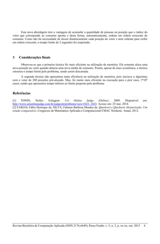 Revista Brasileira de Computação Aplicada (ISSN 2176-6649), Passo Fundo, v. 5, n. 2, p. xx-xx, out. 2013 4
Esta nova abordagem tem a vantagem de acumular a quantidade de pessoas na posição que o índice do
vetor que corresponde ao consumo aponta e desta forma, automaticamente, ordena em ordem crescente de
consumo. Como não há necessidade de alocar dinamicamente cada posição do vetor e nem ordenar para exibir
em ordem crescente, o tempo limite de 2 segundos foi respeitado.
3 Considerações finais
Observou-se que a primeira técnica foi mais eficiente na utilização da memória. Ela somente aloca uma
nova posição no vetor quando detecta uma nova média de consumo. Porém, apesar de mais econômica, a técnica
estourou o tempo limite pelo problema, sendo assim descartada.
A segunda técnica não apresentou tanta eficiência na utilização de memória, pois iniciava o algoritmo
com o vetor de 200 posições pré-alocado. Mas, foi muito mais eficiente na execução para o pior caso, 1*106
casos, sendo que apresentou tempo inferior ao limite proposto pelo problema.
Referências
[1] TONIN, Neilor. Estiagem. Uri Online Judge (Online), 2009. Disponível em:
http://www.urionlinejudge.com.br/judge/pt/problems/view/1023. 1023. Acesso em: 25 mai. 2014.
[2] FARIAS, Fábio Henrique de; SILVA, Fabiano Barbosa Mendes da. Quicksort e Quicksort Aleatorizado: Um
estudo comparativo. Congresso de Matemática Aplicada e Computacional CMAC Nordeste. Anual, 2012.
 