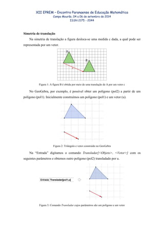 XII EPREM – Encontro Paranaense de Educação Matemática
Campo Mourão, 04 a 06 de setembro de 2014
ISSN 2175 - 2044
Simetria de translação
Na simetria de translação a figura desloca-se uma medida c dada, a qual pode ser
representada por um vetor.
Figura 1: A figura B é obtida por meio de uma translação de A por um vetor c
No GeoGebra, por exemplo, é possível obter um polígono (pol2) a partir de um
polígono (pol1). Inicialmente construímos um polígono (pol1) e um vetor (u).
Figura 2: Triângulo e vetor construído no GeoGebra
Na “Entrada” digitamos o comando Transladar[<Objeto>, <Vetor>] com os
seguintes parâmetros e obtemos outro polígono (pol2) transladado por u.
Figura 3: Comando Transladar cujos parâmetros são um polígono e um vetor
 