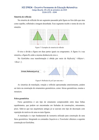 XII EPREM – Encontro Paranaense de Educação Matemática
Campo Mourão, 04 a 06 de setembro de 2014
ISSN 2175 - 2044
Simetria de reflexão
Na simetria de reflexão há um segmento passando pela figura ou fora dela que atua
como espelho, refletindo a imagem desenhada. Esse segmento recebe o nome de eixo de
simetria.
Figura 7: Exemplos de simetria de reflexão
O eixo e divide a figura em duas partes iguais ou congruentes. A figura A e sua
simetria, a figura B, estão a mesma distância do eixo e.
No GeoGebra essa transformação é obtida por meio de Reflexão[ <Objeto>,
<Reta> ].
Figura 8: Reflexão do pol1 por uma reta r
As simetrias de translação, rotação e reflexão apresentadas anteriormente, podem
ser úteis na construção de ornamentos geométricos, como: faixas geométricas, rosetas e
mosaicos.
Faixa geométrica
Faixa geométrica é um tipo de ornamento compreendido entre duas linhas
equidistantes, que podem ser encontradas em fachadas de construções, artesanatos,
pisos. Sabe-se que nas arquiteturas antigas já se usavam este tipo de decoração com
repetição de motivos de uma ou mais figuras.
A translação é o tipo fundamental de isometria utilizado para construção de uma
faixa geométrica. Integrando os comandos Sequência e Transladar obtemos a seguinte
construção no GeoGebra.
 
