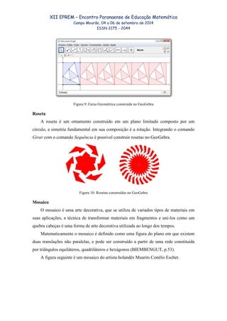XII EPREM – Encontro Paranaense de Educação Matemática
Campo Mourão, 04 a 06 de setembro de 2014
ISSN 2175 - 2044
Figura 9: Faixa Geométrica construída no GeoGebra
Roseta
A roseta é um ornamento construído em um plano limitado composto por um
círculo, a simetria fundamental em sua composição é a rotação. Integrando o comando
Girar com o comando Sequência é possível construir rosetas no GeoGebra.
Figura 10: Rosetas construídas no GeoGebra
Mosaico
O mosaico é uma arte decorativa, que se utiliza de variados tipos de materiais em
suas aplicações, a técnica de transformar materiais em fragmentos e uni-los como um
quebra cabeças é uma forma de arte decorativa utilizada ao longo dos tempos.
Matematicamente o mosaico é definido como uma figura do plano em que existem
duas translações não paralelas, e pode ser construído a partir de uma rede constituída
por triângulos equiláteros, quadriláteros e hexágonos (BIEMBENGUT, p.53).
A figura seguinte é um mosaico do artista holandês Muarits Conélis Escher.
 
