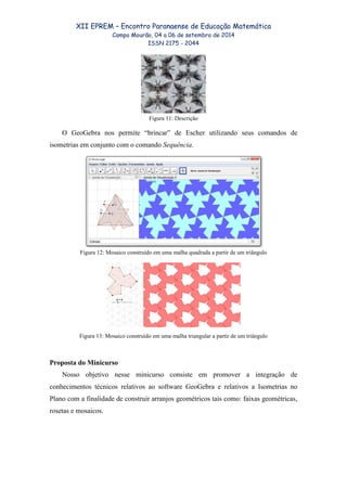 XII EPREM – Encontro Paranaense de Educação Matemática
Campo Mourão, 04 a 06 de setembro de 2014
ISSN 2175 - 2044
Figura 11: Descrição
O GeoGebra nos permite “brincar” de Escher utilizando seus comandos de
isometrias em conjunto com o comando Sequência.
Figura 12: Mosaico construído em uma malha quadrada a partir de um triângulo
Figura 13: Mosaico construído em uma malha triangular a partir de um triângulo
Proposta do Minicurso
Nosso objetivo nesse minicurso consiste em promover a integração de
conhecimentos técnicos relativos ao software GeoGebra e relativos a Isometrias no
Plano com a finalidade de construir arranjos geométricos tais como: faixas geométricas,
rosetas e mosaicos.
 