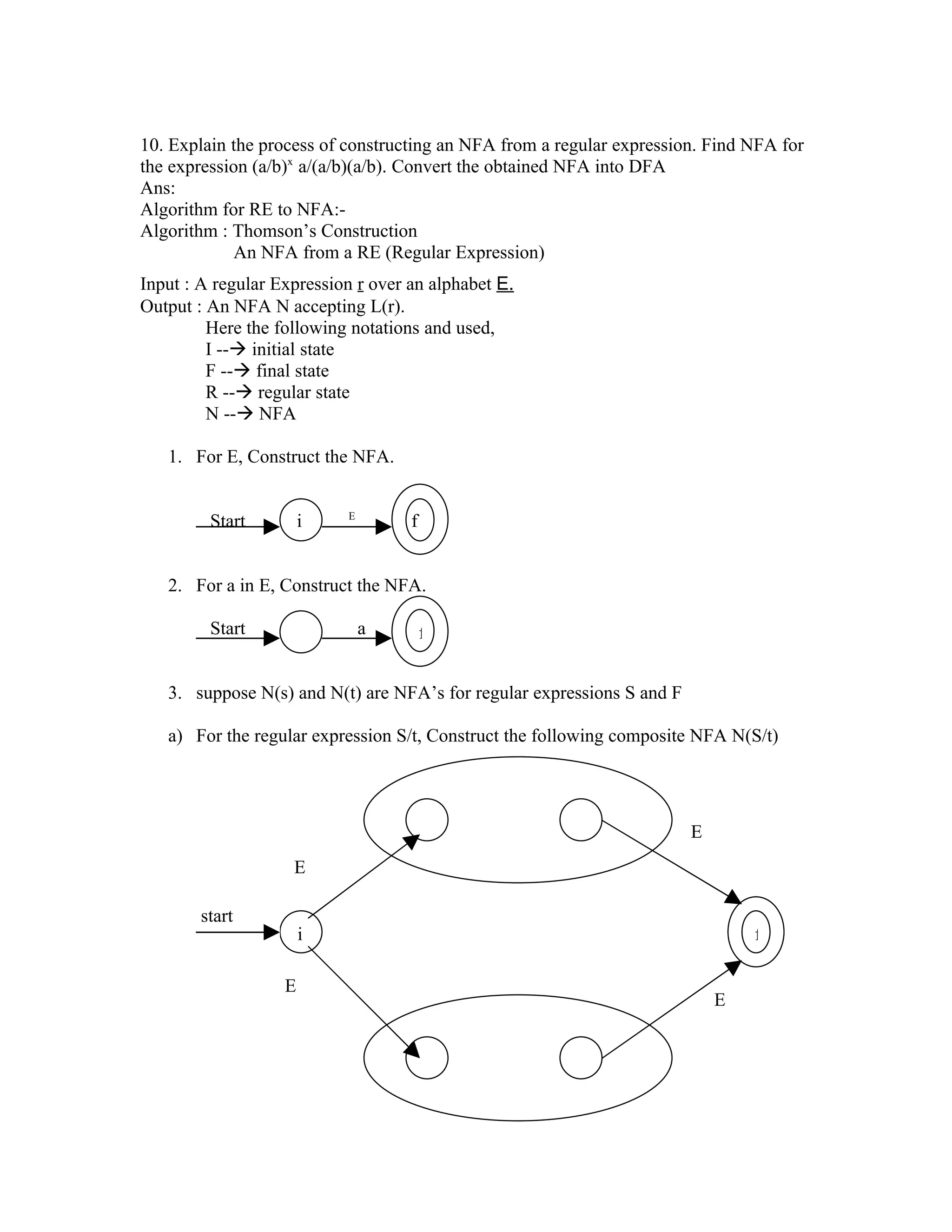 10. Explain the process of constructing an NFA from a regular expression. Find NFA for
the expression (a/b)x a/(a/b)(a/b). Convert the obtained NFA into DFA
Ans:
Algorithm for RE to NFA:-
Algorithm : Thomson’s Construction
            An NFA from a RE (Regular Expression)
Input : A regular Expression r over an alphabet E.
Output : An NFA N accepting L(r).
         Here the following notations and used,
         I -- initial state
         F -- final state
         R -- regular state
         N -- NFA

   1. For E, Construct the NFA.


                           E
         Start         i            f


   2. For a in E, Construct the NFA.

         Start                 a        f


   3. suppose N(s) and N(t) are NFA’s for regular expressions S and F

   a) For the regular expression S/t, Construct the following composite NFA N(S/t)




                                                                        E
                    E

        start
                       i                                                        f

                   E
                                                                            E
 