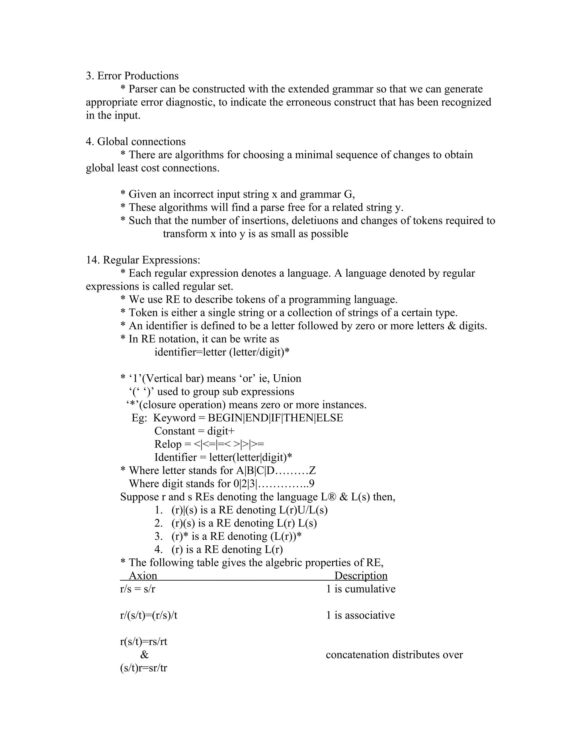 3. Error Productions
        * Parser can be constructed with the extended grammar so that we can generate
appropriate error diagnostic, to indicate the erroneous construct that has been recognized
in the input.

4. Global connections
        * There are algorithms for choosing a minimal sequence of changes to obtain
global least cost connections.

       * Given an incorrect input string x and grammar G,
       * These algorithms will find a parse free for a related string y.
       * Such that the number of insertions, deletiuons and changes of tokens required to
                transform x into y is as small as possible

14. Regular Expressions:
       * Each regular expression denotes a language. A language denoted by regular
expressions is called regular set.
       * We use RE to describe tokens of a programming language.
       * Token is either a single string or a collection of strings of a certain type.
       * An identifier is defined to be a letter followed by zero or more letters & digits.
       * In RE notation, it can be write as
               identifier=letter (letter/digit)*

       * ‘1’(Vertical bar) means ‘or’ ie, Union
          ‘(‘ ‘)’ used to group sub expressions
         ‘*’(closure operation) means zero or more instances.
           Eg: Keyword = BEGIN|END|IF|THEN|ELSE
                 Constant = digit+
                 Relop = <|<=|=< >|>|>=
                 Identifier = letter(letter|digit)*
       * Where letter stands for A|B|C|D………Z
          Where digit stands for 0|2|3|…………..9
       Suppose r and s REs denoting the language L® & L(s) then,
                 1. (r)|(s) is a RE denoting L(r)U/L(s)
                 2. (r)(s) is a RE denoting L(r) L(s)
                 3. (r)* is a RE denoting (L(r))*
                 4. (r) is a RE denoting L(r)
       * The following table gives the algebric properties of RE,
          Axion                                          Description
       r/s = s/r                                       1 is cumulative

       r/(s/t)=(r/s)/t                                1 is associative

       r(s/t)=rs/rt
            &                                         concatenation distributes over
       (s/t)r=sr/tr
 
