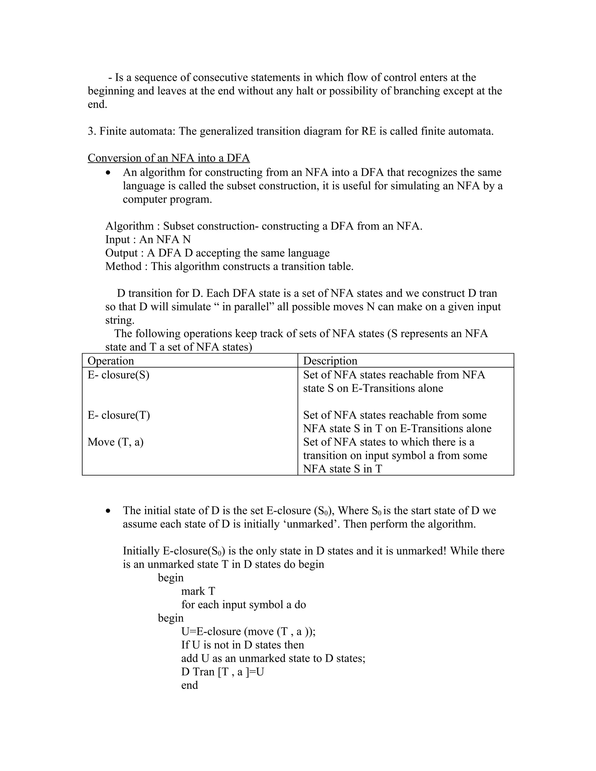 - Is a sequence of consecutive statements in which flow of control enters at the
beginning and leaves at the end without any halt or possibility of branching except at the
end.

3. Finite automata: The generalized transition diagram for RE is called finite automata.

Conversion of an NFA into a DFA
   • An algorithm for constructing from an NFA into a DFA that recognizes the same
      language is called the subset construction, it is useful for simulating an NFA by a
      computer program.

   Algorithm : Subset construction- constructing a DFA from an NFA.
   Input : An NFA N
   Output : A DFA D accepting the same language
   Method : This algorithm constructs a transition table.

       D transition for D. Each DFA state is a set of NFA states and we construct D tran
    so that D will simulate “ in parallel” all possible moves N can make on a given input
    string.
      The following operations keep track of sets of NFA states (S represents an NFA
    state and T a set of NFA states)
Operation                                        Description
E- closure(S)                                    Set of NFA states reachable from NFA
                                                 state S on E-Transitions alone

E- closure(T)                                   Set of NFA states reachable from some
                                                NFA state S in T on E-Transitions alone
Move (T, a)                                     Set of NFA states to which there is a
                                                transition on input symbol a from some
                                                NFA state S in T


   •   The initial state of D is the set E-closure (S0), Where S0 is the start state of D we
       assume each state of D is initially ‘unmarked’. Then perform the algorithm.

       Initially E-closure(S0) is the only state in D states and it is unmarked! While there
       is an unmarked state T in D states do begin
                begin
                     mark T
                     for each input symbol a do
                begin
                     U=E-closure (move (T , a ));
                     If U is not in D states then
                     add U as an unmarked state to D states;
                     D Tran [T , a ]=U
                     end
 