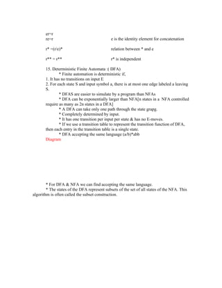 er=r
       re=r                                   e is the identity element for concatenation

       r* =(r/e)*                             relation between * and e

       r** = r**                              r* is independent

       15. Deterministic Finite Automata :( DFA)
               * Finite automation is deterministic if,
       1. It has no transitions on input E
       2. For each state S and input symbol a, there is at most one edge labeled a leaving
       S.
               * DFAS are easier to simulate by a program than NFAs
               * DFA can be exponentially larger than NFA[n states in a NFA controlled
       require as many as 2n states in a DFA]
               * A DFA can take only one path through the state grapg.
               * Completely determined by input.
               * It has one transition per input per state & has no E-moves.
               * If we use a transition table to represent the transition function of DFA,
       then each entry in the transition table is a single state.
               * DFA accepting the same language (a/b)*abb
       Diagram




        * For DFA & NFA we can find accepting the same language.
        * The states of the DFA represent subsets of the set of all states of the NFA. This
algorithm is often called the subset construction.
 