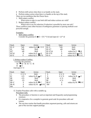 • Perform shift action when there is no handle on the stack.
        • Perform reduce action when there is a handle on the top of the stack.
        There are two problems that this Parser faces.
        1. Shift-reduce conflict:
              What action to take in case both shift and reduce actions are valid?
        2. Reduce-reduce conflict:
              Which rule to use for reduction if reduction is possible by more one rule?
        These conflicts come either because of ambiguous grammars or parsing method is not
        powerful enough.

        Examples:
        1. Shift reduce conflict:
           Consider the grammar E       E + E/E * E/id and input id + id * id



Stack         Input             Action            Stack             Input            Action
$E+E          *id$        reduce by E   E+E       $E+E               *id$             Shift
$E            *id$               Shift            $E+E*               id$             Shift
$E*             id$              Shift            $E+E*id               $        reduce by E    id
$E*id             $      reduce by E   id         $E+E*E                $       reduce by E    E*E
$E*E             $      reduce by E    E*E        $E+E                 $        reduce by E    E+E

   2. Reduce-reduce Conflict:
     Consider the grammar,
       M      R+R/R+C/R
       R      C
   And input C+C

Stack         Input           Action           Stack                Input            Action
 $            C+C $            Shift             $                   C+C $            Shift
$C             +C$      reduce by R       C      $                   C+C $       reduce by R    C
$R             +C$              Shift           $R                   +C $             Shift
$R+             C$              Shift          $R                    +C $             Shift
$R+C             $      reduce by R       C    $R+C                    $        reduce by M    R+C
$R+R             $      reduce by M        R+R $M                      $
$M               $

   12. Explain Procedure calls with a suitable eg.
       Procedure Calls:
       • The procedure or function is such an important and frequently used programming
          construct.
       • It is imperative for a compiler to generate good code for procedure calls and
          returns.
       • The run time routine that handle procedure argument passing, calls and returns are
          part of the run time support package.
 