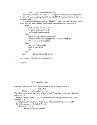 end     [ The Subset Construction]
           States and transitions are added to D using the subset construction algorithm.
       A state of D is an accepting state if it is a set of NFA states containing at least one
       accepting state of N.
           A simple algorithm to complete E-closure(T) uses a stack to hold states whose
       edges have not been checked for E-labeled transitions such a procedure is.
              begin
                  push all states in T on to stack
                  initialize E-closure(T) to T
                  while stack is not empty do
              begin
                  pop T, the top element, off of stack;
                  for each state w with an edge from T to W labeled E do
                  if w is not in E-closure (T) do
              begin
                  add U to E-closure (T);
                  push W onto Stack
                  end
              end
          end            [Computation of E-closure]

       eg: Construct DFA for the following NFA

       Diagram




                      NFA for (a/b) n* abb

Solution: The start state of the equivalent DFA is E-closure(0), which is
                            A = {0,1,2,4,7}
          The input symbol alphabet is {a,b}
The subset construction algorithm tells us to mark A and then to compute E-closure
(move (A, a)).
  We first compute move (A, a), the set of states of N having transitions on a from
members of A.
  Among the states 0,1,2,4 and 7 only 2 and 7 have such transitions to 3 and 8.
  So E-closure (move ({0, 1, 2, 4, 7}, a))
     =E-closure ({3, 8})
    ={1,2,3,4,6,7,8}=>call this set as B
 