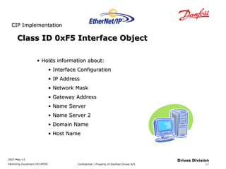 CCIIPP IImmpplleemmeennttaattiioonn 
2007-May-13 
Flemming Huusmann DD-KPDD Confidential / Property of Danfoss Drives A/S 
17 
Drives Division 
Class IIDD 00xxFF55 IInntteerrffaaccee OObbjjeecctt 
• HHoollddss iinnffoorrmmaattiioonn aabboouutt:: 
• IInntteerrffaaccee CCoonnffiigguurraattiioonn 
• IIPP AAddddrreessss 
• NNeettwwoorrkk MMaasskk 
• GGaatteewwaayy AAddddrreessss 
• NNaammee SSeerrvveerr 
• NNaammee SSeerrvveerr 22 
• DDoommaaiinn NNaammee 
• HHoosstt NNaammee 
 