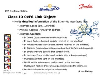 CCIIPP IImmpplleemmeennttaattiioonn 
2007-May-13 
Flemming Huusmann DD-KPDD Confidential / Property of Danfoss Drives A/S 
18 
Drives Division 
CCllaassss IIDD 00xxFF66 LLiinnkk OObbjjeecctt 
• HHoollddss ddeettaaiilleedd iinnffoorrmmaattiioonn ooff tthhee EEtthheerrnneett iinntteerrffaacceess lliikkee:: 
• IInntteerrffaaccee SSppeeeedd ((1100,, 110000 MMbbppss)) 
• PPhhyyssiiccaall AAddddrreessss ((MMAACC llaayyeerr aaddddrreessss)) 
• IInntteerrffaaccee CCoouunntteerrss:: 
• IInn OOcctteettss ((oocctteettss rreecceeiivveedd oonn tthhee iinntteerrffaaccee)) 
• IInn UUccaasstt PPaacckkeettss ((uunniiccaasstt ppaacckkeettss rreecceeiivveedd oonn tthhee iinntteerrffaaccee)) 
• IInn NNUUccaasstt PPaacckkeettss ((nnoonn--uunniiccaasstt ppaacckkeettss rreecceeiivveedd oonn tthhee iinntteerrffaaccee)) 
• IInn DDiissccaarrddss ((iinnbboouunndd ppaacckkeettss rreecceeiivveedd oonn tthhee iinntteerrffaaccee bbuutt ddiissccaarrddeedd)) 
• IInn EErrrroorrss ((iinnbboouunndd ppaacckkeettss tthhaatt ccoonnttaaiinn eerrrroorrss)) 
• IInn UUnnkknnoowwnn PPrroottooccoollss ((iinnbboouunndd ppaacckkeettss wwiitthh uunnkknnoowwnn pprroottooccooll)) 
• OOuutt OOcctteettss ((oocctteettss sseenntt oonn tthhee iinntteerrffaaccee)) 
• OOuutt UUccaasstt PPaacckkeettss ((uunniiccaasstt ppaacckkeettss sseenntt oonn tthhee iinntteerrffaaccee)) 
• OOuutt NNUUccaasstt PPaacckkeettss ((nnoonn--uunniiccaasstt ppaacckkeettss sseenntt oonn tthhee iinntteerrffaaccee)) 
• OOuutt DDiissccaarrddss ((oouuttbboouunndd ppaacckkeettss ddiissccaarrddeedd)) 
• ...... 
 