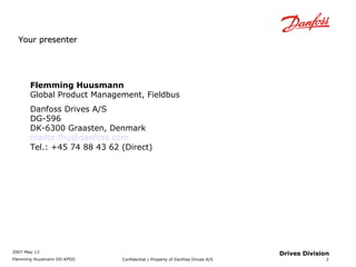 2007-May-13 
Flemming Huusmann DD-KPDD Confidential / Property of Danfoss Drives A/S 
2 
Drives Division 
YYoouurr pprreesseenntteerr 
Flemming Huusmann 
Global Product Management, Fieldbus 
Danfoss Drives A/S 
DG-596 
DK-6300 Graasten, Denmark 
mailto:fhu@danfoss.com 
Tel.: +45 74 88 43 62 (Direct) 
 