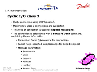 CCIIPP IImmpplleemmeennttaattiioonn 
2007-May-13 
Flemming Huusmann DD-KPDD Confidential / Property of Danfoss Drives A/S 
26 
Drives Division 
CCyycclliicc II//OO ccllaassss 3 
• CCyycclliicc ccoonnnneeccttiioonn uussiinngg UUDDPP ttrraannssppoorrtt.. 
• MMaaxxiimmuumm 66 CCllaassss 33 ccoonnnneeccttiioonnss aarree ssuuppppoorrtteedd.. 
• TThhiiss ttyyppee ooff ccoonnnneeccttiioonn iiss uusseedd ffoorr eexxpplliicciitt mmeessssaaggiinngg.. 
• TThhee ccoonnnneeccttiioonn iiss eessttaabblliisshheedd wwiitthh aa FFoorrwwaarrdd OOppeenn ccoommmmaanndd,, 
ccoonnttaaiinniinngg tthheesseess iinnffoorrmmaattiioonn:: 
• CCoonnnneeccttiioonn NNaammee ((ggiivveenn nnaammee ffoorr ccoonnnneeccttiioonn)) 
• PPaacckkeett RRaattee ((ssppeecciiffiieedd iinn mmiilllliisseeccoonnddss ffoorr bbootthh ddiirreeccttiioonnss)) 
• MMeessssaaggee PPaarraammeetteerrss:: 
• SSeerrvviiccee CCooddee 
• CCllaassss 
• IInnssttaannccee 
• AAttttrriibbuuttee 
• MMeemmbbeerr 
• RReeqquueesstt DDaattaa 
 