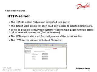 AAddddiittiioonnaall ffeeaattuurreess 
2007-May-13 
Flemming Huusmann DD-KPDD Confidential / Property of Danfoss Drives A/S 
28 
Drives Division 
HHTTTTPP--sseerrvveerr 
• TThhee MMCCAA112211 ooppttiioonn ffeeaattuurreess aann iinntteeggrraatteedd wweebb--sseerrvveerr.. 
• TThhee ddeeffaauulltt WWEEBB--ddeessiiggnn wwiillll aallllooww rreeaadd--oonnllyy aacccceessss ttoo sseelleecctteedd ppaarraammeetteerrss.. 
• IItt wwiillll bbee ppoossssiibbllee ttoo ddoowwnnllooaadd ccuussttoommeerr--ssppeecciiffiicc WWEEBB--ppaaggeess wwiitthh ffuullll aacccceessss 
ttoo aallll oorr sseelleecctteedd ppaarraammeetteerrss ((ffeeaattuurree ttoo ccoommee)).. 
• TThhee WWEEBB--ppaaggee iiss aallssoo uusseedd ffoorr ccoonnffiigguurraattiioonn ooff tthhee ee--mmaaiill nnoottiiffiieerr.. 
• TThhee HHTTTTPP--sseerrvveerr uusseess aann eemmbbeeddddeedd ffiillee--sseerrvveerr 
 