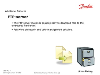 AAddddiittiioonnaall ffeeaattuurreess 
2007-May-13 
Flemming Huusmann DD-KPDD Confidential / Property of Danfoss Drives A/S 
29 
Drives Division 
FFTTPP--sseerrvveerr 
• TThhee FFTTPP--sseerrvveerr mmaakkeess iiss ppoossssiibbllee eeaassyy ttoo ddoowwnnllooaadd ffiilleess ttoo tthhee 
eemmbbeeddddeedd ffiillee--sseerrvveerr.. 
• PPaasssswwoorrdd pprrootteeccttiioonn aanndd uusseerr mmaannaaggeemmeenntt ppoossssiibbllee.. 
 