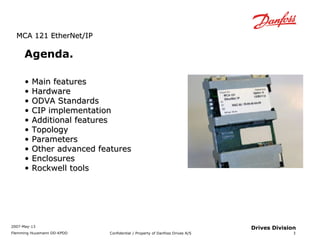 MMCCAA 112211 EEtthheerrNNeett//IIPP 
2007-May-13 
Flemming Huusmann DD-KPDD Confidential / Property of Danfoss Drives A/S 
3 
Drives Division 
Agenda. 
• MMaaiinn ffeeaattuurreess 
• HHaarrddwwaarree 
• OODDVVAA SSttaannddaarrddss 
• CCIIPP iimmpplleemmeennttaattiioonn 
• AAddddiittiioonnaall ffeeaattuurreess 
• TTooppoollooggyy 
• PPaarraammeetteerrss 
• OOtthheerr aaddvvaanncceedd ffeeaattuurreess 
• EEnncclloossuurreess 
• RRoocckkwweellll ttoooollss 
 