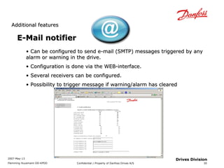 AAddddiittiioonnaall ffeeaattuurreess 
2007-May-13 
Flemming Huusmann DD-KPDD Confidential / Property of Danfoss Drives A/S 
30 
Drives Division 
EE--MMaaiill nnoottiiffiieerr 
• CCaann bbee ccoonnffiigguurreedd ttoo sseenndd ee--mmaaiill ((SSMMTTPP)) mmeessssaaggeess ttrriiggggeerreedd bbyy aannyy 
aallaarrmm oorr wwaarrnniinngg iinn tthhee ddrriivvee.. 
• CCoonnffiigguurraattiioonn iiss ddoonnee vviiaa tthhee WWEEBB--iinntteerrffaaccee.. 
• SSeevveerraall rreecceeiivveerrss ccaann bbee ccoonnffiigguurreedd.. 
• PPoossssiibbiilliittyy ttoo ttrriiggggeerr mmeessssaaggee iiff wwaarrnniinngg//aallaarrmm hhaass cclleeaarreedd 
 