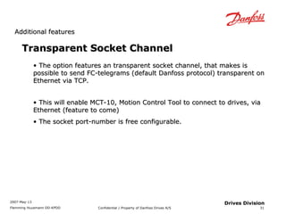 AAddddiittiioonnaall ffeeaattuurreess 
2007-May-13 
Flemming Huusmann DD-KPDD Confidential / Property of Danfoss Drives A/S 
31 
Drives Division 
Transparent SSoocckkeett CChhaannnneell 
• TThhee ooppttiioonn ffeeaattuurreess aann ttrraannssppaarreenntt ssoocckkeett cchhaannnneell,, tthhaatt mmaakkeess iiss 
ppoossssiibbllee ttoo sseenndd FFCC--tteelleeggrraammss ((ddeeffaauulltt DDaannffoossss pprroottooccooll)) ttrraannssppaarreenntt oonn 
EEtthheerrnneett vviiaa TTCCPP.. 
• TThhiiss wwiillll eennaabbllee MMCCTT--1100,, MMoottiioonn CCoonnttrrooll TTooooll ttoo ccoonnnneecctt ttoo ddrriivveess,, vviiaa 
EEtthheerrnneett ((ffeeaattuurree ttoo ccoommee)) 
• TThhee ssoocckkeett ppoorrtt--nnuummbbeerr iiss ffrreeee ccoonnffiigguurraabbllee.. 
 