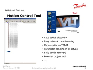 AAddddiittiioonnaall ffeeaattuurreess 
2007-May-13 
Flemming Huusmann DD-KPDD Confidential / Property of Danfoss Drives A/S 
32 
Drives Division 
MMoottiioonn CCoonnttrrooll TTooooll 
• AAuuttoo ddeevviiccee ddiissccoovveerryy 
• EEaassyy nneettwwoorrkk ccoommmmiissssiioonniinngg 
• CCoonnnneeccttiivviittyy vviiaa TTCCPP//IIPP 
• PPaarraammeetteerr hhaannddlliinngg iinn aallll sseettuuppss 
• EEaassyy ddeevviiccee rreeccoovveerryy 
• PPoowweerrffuull pprroojjeecctt ttooooll 
• ...... 
 