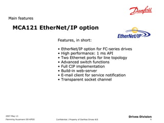 MMaaiinn ffeeaattuurreess 
2007-May-13 
Flemming Huusmann DD-KPDD Confidential / Property of Danfoss Drives A/S 
4 
Drives Division 
MCA121 EtherNet/IP option 
FFeeaattuurreess,, iinn sshhoorrtt:: 
• EEtthheerrNNeett//IIPP ooppttiioonn ffoorr FFCC--sseerriieess ddrriivveess 
• HHiigghh ppeerrffoorrmmaannccee:: 11 mmss AAPPII 
• TTwwoo EEtthheerrnneett ppoorrttss ffoorr lliinnee ttooppoollooggyy 
• AAddvvaanncceedd sswwiittcchh ffuunnccttiioonnss 
• FFuullll CCIIPP iimmpplleemmeennttaattiioonn 
• BBuuiilldd--iinn wweebb--sseerrvveerr 
• EE--mmaaiill cclliieenntt ffoorr sseerrvviiccee nnoottiiffiiccaattiioonn 
• TTrraannssppaarreenntt ssoocckkeett cchhaannnneell 
 