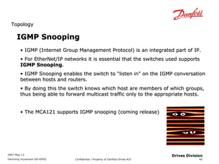 TTooppoollooggyy 
2007-May-13 
Flemming Huusmann DD-KPDD Confidential / Property of Danfoss Drives A/S 
40 
Drives Division 
IIGGMMPP SSnnooooppiinngg 
• IIGGMMPP (IInntteerrnneett GGrroouupp MMaannaaggeemmeenntt PPrroottooccooll)) iiss aann iinntteeggrraatteedd ppaarrtt ooff IIPP.. 
• FFoorr EEtthheerrNNeett//IIPP nneettwwoorrkkss iitt iiss eesssseennttiiaall tthhaatt tthhee sswwiittcchheess uusseedd ssuuppppoorrttss 
IIGGMMPP SSnnooooppiinngg.. 
• IIGGMMPP SSnnooooppiinngg eennaabblleess tthhee sswwiittcchh ttoo ““lliisstteenn iinn"" oonn tthhee IIGGMMPP ccoonnvveerrssaattiioonn 
bbeettwweeeenn hhoossttss aanndd rroouutteerrss.. 
• BByy ddooiinngg tthhiiss tthhee sswwiittcchh kknnoowwss wwhhiicchh hhoosstt aarree mmeemmbbeerrss ooff wwhhiicchh ggrroouuppss,, 
tthhuuss bbeeiinngg aabbllee ttoo ffoorrwwaarrdd mmuullttiiccaasstt ttrraaffffiicc oonnllyy ttoo tthhee aapppprroopprriiaattee hhoossttss.. 
• TThhee MMCCAA112211 ssuuppppoorrttss IIGGMMPP ssnnooooppiinngg (ccoommiinngg rreelleeaassee)) 
 