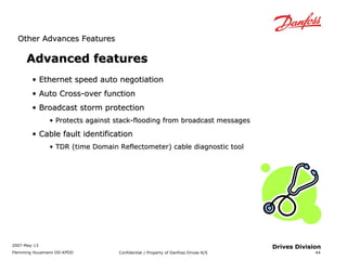 OOtthheerr AAddvvaanncceess FFeeaattuurreess 
2007-May-13 
Flemming Huusmann DD-KPDD Confidential / Property of Danfoss Drives A/S 
44 
Drives Division 
AAddvvaanncceedd ffeeaattuurreess 
• EEtthheerrnneett ssppeeeedd aauuttoo nneeggoottiiaattiioonn 
• AAuuttoo CCrroossss--oovveerr ffuunnccttiioonn 
• BBrrooaaddccaasstt ssttoorrmm pprrootteeccttiioonn 
• PPrrootteeccttss aaggaaiinnsstt ssttaacckk--ffllooooddiinngg ffrroomm bbrrooaaddccaasstt mmeessssaaggeess 
• CCaabbllee ffaauulltt iiddeennttiiffiiccaattiioonn 
• TTDDRR (ttiimmee DDoommaaiinn RReefflleeccttoommeetteerr)) ccaabbllee ddiiaaggnnoossttiicc ttooooll 
 