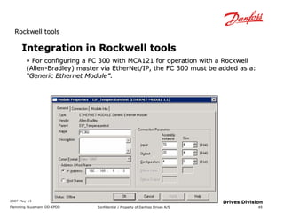 RRoocckkwweellll ttoooollss 
2007-May-13 
Flemming Huusmann DD-KPDD Confidential / Property of Danfoss Drives A/S 
49 
Drives Division 
IInntteeggrraattiioonn iinn RRoocckkwweellll ttoooollss 
• FFoorr ccoonnffiigguurriinngg aa FFCC 330000 wwiitthh MMCCAA112211 ffoorr ooppeerraattiioonn wwiitthh aa RRoocckkwweellll 
(AAlllleenn--BBrraaddlleeyy)) mmaasstteerr vviiaa EEtthheerrNNeett//IIPP,, tthhee FFCC 330000 mmuusstt bbee aaddddeedd aass aa:: 
““GGeenneerriicc EEtthheerrnneett MMoodduullee””.. 
 