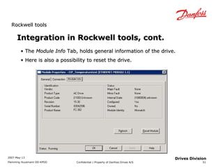 RRoocckkwweellll ttoooollss 
2007-May-13 
Flemming Huusmann DD-KPDD Confidential / Property of Danfoss Drives A/S 
51 
Drives Division 
Integration iinn RRoocckkwweellll ttoooollss,, ccoonntt.. 
• TThhee MMoodduullee IInnffoo TTaabb,, hhoollddss ggeenneerraall iinnffoorrmmaattiioonn ooff tthhee ddrriivvee.. 
• HHeerree iiss aallssoo aa ppoossssiibbiilliittyy ttoo rreesseett tthhee ddrriivvee.. 
 