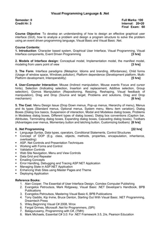 Visual Programming Language & .Net
Semester: II Full Marks: 100
Credit Hr: 3 Internal: 20+20
Final Exam: 60
Course Objective: To develop an understanding of how to design an effective graphical user
interface (GUI), how to analyze a problem and design a program structure to solve the problem
using an event driven programming language, Visual Basic and Visual Basic .Net.
Course Contents:
1. Introduction: Character based system, Graphical User Interface, Visual Programming, Visual
Interface components, Event Driven Programming [3 hrs]
2. Models of Interface design: Conceptual model, Implementation model, the manifest model,
modeling from users point of view [3 hrs]
3. The Form: Interface paradigms (Metaphor, Idioms and branding, Affordances), Child forms
(Usage of window space, Windows pollution), Platform dependence (Development platform, Multi-
Platform development, Interoperability) [5 hrs]
4. User-Computer Interaction: Mouse (Indirect manipulation, Mouse events Focus and cursor
hints), Selection (Indicating selection, Insertion and replacement, Additive selection, Group
selection), Gizmos Manipulation (Repositioning, Resizing, Reshaping, Visual feedback of
manipulation), Drag and Drop (Source and target, Problems and solutions, Drag and Drop
mechanism) [6 hrs]
5. The Cast: Menu Design Issue (Drop Down menus, Pop-up menus, Hierarchy of menu), Menus
and its types (Standard menus, Optional menus, System menu, Menu item variation), Dialog
Boxes (Dialog box basics, Suspension of interaction, Modal and Modeless dialog boxes, Problems
in Modeless dialog boxes, Different types of dialog boxes), Dialog box conventions (Caption bar,
Attributes, Terminating dialog boxes, Expanding dialog boxes, Cascading dialog boxes), Toolbars
(Advantages over menus, Momentary button and latching button, Customizing toolbars) [6 hrs]
6. .Net Programming [22 hrs]
Language Syntax, Data types, operators, Conditional Statements, Control Structures
Concept of OOP (E.g. class, objects, methods, properties, encapsulation, inheritance,
overloading)
ASP. Net Controls and Presentation Techniques
Working with Forms and Control
Validation Controls
Web Site Navigation, Menu and View Controls
Data Grid and Repeater
Emailing Concepts
Error Handling, Debugging and Tracing ASP.NET Application
Managing State in ASP.NET Application
Enhancing Web Sites using Master Pages and Theme
Deploying Application
Reference Books:
1. Alan Cooper, The Essential of User Interface Design, Comdex Computer Publishing
2. Evangelos Petroutsos, Mark Ridgeway, Visual Basic .NET Developer’s Handbook, BPB
Publications
3. Evangelos Petroutsos, Mastering Visual Basic 6, BPB Publications
4. Tony Gaddis, Kip Irvine, Bruce Denton, Starting Out With Visual Basic .NET Programming,
Dreamtech Press
5. Wiley,Beginning Visual C# 2008, Wrox
6. Fergal Grimes, Microsoft .Net for Programmers, (SPI)
7. Balagurusamy, Programming with C#, (TMH)
8. Mark Michaels, Essential C# 3.0: For .NET Framework 3.5, 2/e, Pearson Education
 