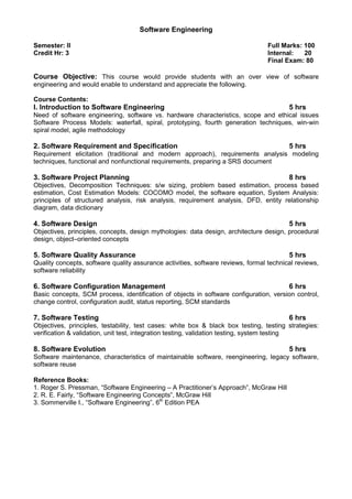 Software Engineering
Semester: II Full Marks: 100
Credit Hr: 3 Internal: 20
Final Exam: 80
Course Objective: This course would provide students with an over view of software
engineering and would enable to understand and appreciate the following.
Course Contents:
I. Introduction to Software Engineering 5 hrs
Need of software engineering, software vs. hardware characteristics, scope and ethical issues
Software Process Models: waterfall, spiral, prototyping, fourth generation techniques, win-win
spiral model, agile methodology
2. Software Requirement and Specification 5 hrs
Requirement elicitation (traditional and modern approach), requirements analysis modeling
techniques, functional and nonfunctional requirements, preparing a SRS document
3. Software Project Planning 8 hrs
Objectives, Decomposition Techniques: s/w sizing, problem based estimation, process based
estimation, Cost Estimation Models: COCOMO model, the software equation, System Analysis:
principles of structured analysis, risk analysis, requirement analysis, DFD, entity relationship
diagram, data dictionary
4. Software Design 5 hrs
Objectives, principles, concepts, design mythologies: data design, architecture design, procedural
design, object–oriented concepts
5. Software Quality Assurance 5 hrs
Quality concepts, software quality assurance activities, software reviews, formal technical reviews,
software reliability
6. Software Configuration Management 6 hrs
Basic concepts, SCM process, identification of objects in software configuration, version control,
change control, configuration audit, status reporting, SCM standards
7. Software Testing 6 hrs
Objectives, principles, testability, test cases: white box & black box testing, testing strategies:
verification & validation, unit test, integration testing, validation testing, system testing
8. Software Evolution 5 hrs
Software maintenance, characteristics of maintainable software, reengineering, legacy software,
software reuse
Reference Books:
1. Roger S. Pressman, “Software Engineering – A Practitioner’s Approach”, McGraw Hill
2. R. E. Fairly, “Software Engineering Concepts”, McGraw Hill
3. Sommerville I., “Software Engineering”, 6th
Edition PEA
 