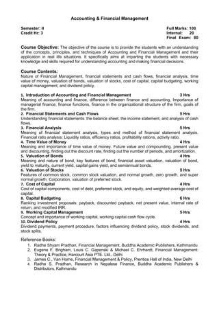 Accounting & Financial Management
Semester: II Full Marks: 100
Credit Hr: 3 Internal: 20
Final Exam: 80
Course Objective: The objective of the course is to provide the students with an understanding
of the concepts, principles, and techniques of Accounting and Financial Management and their
application in real life situations. It specifically aims at imparting the students with necessary
knowledge and skills required for understanding accounting and making financial decisions.
Course Contents:
Nature of Financial Management, financial statements and cash flows, financial analysis, time
value of money, valuation of bonds, valuation of stocks, cost of capital, capital budgeting, working
capital management, and dividend policy.
1. Introduction of Accounting and Financial Management 3 Hrs
Meaning of accounting and finance, difference between finance and accounting, Importance of
managerial finance, finance functions, finance in the organizational structure of the firm, goals of
the firm.
2. Financial Statements and Cash Flows 5 Hrs
Understanding financial statements: the balance sheet, the income statement, and analysis of cash
flows.
3. Financial Analysis 5 Hrs
Meaning of financial statement analysis, types and method of financial statement analysis.
Financial ratio analysis: Liquidity ratios, efficiency ratios, profitability rations, activity ratio.
4. Time Value of Money 4 Hrs
Meaning and importance of time value of money. Future value and compounding, present value
and discounting, finding out the discount rate, finding out the number of periods, and amortization.
5. Valuation of Bonds 4 Hrs
Meaning and nature of bond, key features of bond, financial asset valuation, valuation of bond,
yield to maturity, current yield, capital gains yield, and semiannual bonds.
6. Valuation of Stocks 5 Hrs
Features of common stock, common stock valuation, and normal growth, zero growth, and super
normal growth, Corporation, valuation of preferred stock.
7. Cost of Capital 4 Hrs
Cost of capital components, cost of debt, preferred stock, and equity, and weighted average cost of
capital.
8. Capital Budgeting 6 Hrs
Ranking investment proposals: payback, discounted payback, net present value, internal rate of
return, and modified IRR.
9. Working Capital Management 5 Hrs
Concept and importance of working capital, working capital cash flow cycle.
10. Dividend Policy 4 Hrs
Dividend payments, payment procedure, factors influencing dividend policy, stock dividends, and
stock splits.
Reference Books:
1. Radhe Shyam Pradhan, Financial Management, Buddha Academic Publishers, Kathmandu
2. Eugene F. Brigham, Louis C. Gapenski & Michael C. Ehrhardt, Financial Management:
Theory & Practice, Harcourt Asia PTE. Ltd., Delhi
3. James C., Van Horne, Financial Management & Policy, Prentice Hall of India, New Delhi
4. Radhe S. Pradhan, Research in Nepalese Finance, Buddha Academic Publishers &
Distributors, Kathmandu
 