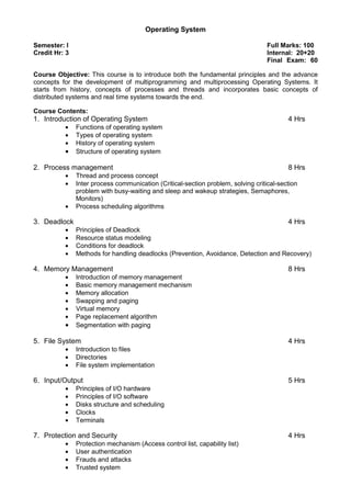 Operating System
Semester: I Full Marks: 100
Credit Hr: 3 Internal: 20+20
Final Exam: 60
Course Objective: This course is to introduce both the fundamental principles and the advance
concepts for the development of multiprogramming and multiprocessing Operating Systems. It
starts from history, concepts of processes and threads and incorporates basic concepts of
distributed systems and real time systems towards the end.
Course Contents:
1. Introduction of Operating System 4 Hrs
• Functions of operating system
• Types of operating system
• History of operating system
• Structure of operating system
2. Process management 8 Hrs
• Thread and process concept
• Inter process communication (Critical-section problem, solving critical-section
problem with busy-waiting and sleep and wakeup strategies, Semaphores,
Monitors)
• Process scheduling algorithms
3. Deadlock 4 Hrs
• Principles of Deadlock
• Resource status modeling
• Conditions for deadlock
• Methods for handling deadlocks (Prevention, Avoidance, Detection and Recovery)
4. Memory Management 8 Hrs
• Introduction of memory management
• Basic memory management mechanism
• Memory allocation
• Swapping and paging
• Virtual memory
• Page replacement algorithm
• Segmentation with paging
5. File System 4 Hrs
• Introduction to files
• Directories
• File system implementation
6. Input/Output 5 Hrs
• Principles of I/O hardware
• Principles of I/O software
• Disks structure and scheduling
• Clocks
• Terminals
7. Protection and Security 4 Hrs
• Protection mechanism (Access control list, capability list)
• User authentication
• Frauds and attacks
• Trusted system
 