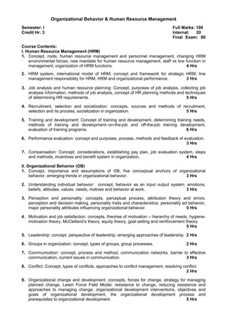 Organizational Behavior & Human Resource Management
Semester: I Full Marks: 100
Credit Hr: 3 Internal: 20
Final Exam: 80
Course Contents:
I. Human Resource Management (HRM)
1. Concept, roots, human resource management and personnel management, changing HRM
environmental forces, new mandate for human resource management, staff vs line function in
management, organization of HRM functions. 4 Hrs
2. HRM system, international model of HRM, concept and framework for strategic HRM, line
management responsibility for HRM, HRM and organizational performance. 3 Hrs
3. Job analysis and human resource planning: Concept, purposes of job analysis, collecting job
analysis information, methods of job analysis, concept of HR planning methods and techniques
of determining HR requirements. 5 Hrs
4. Recruitment, selection and socialization: concepts, sources and methods of recruitment,
selection and its process, socialization in organization. 5 Hrs
5. Training and development: Concept of training and development, determining training needs,
methods of training and development--on-the-job and off-the-job training development,
evaluation of training programs. 6 Hrs
6. Performance evaluation: concept and purposes, process, methods and feedback of evaluation.
3 Hrs
7. Compensation: Concept, considerations, establishing pay plan, job evaluation system, steps
and methods, incentives and benefit system in organization. 4 Hrs
II. Organizational Behavior (OB)
1. Concept, importance and assumptions of OB, five conceptual anchors of organizational
behavior, emerging trends in organizational behavior. 3 Hrs
2. Understanding individual behavior: concept, behavior as an input output system, emotions,
beliefs, attitudes, values, needs, motives and behavior at work. 3 Hrs
3. Perception and personality: concepts, perceptual process, attribution theory and errors,
perception and decision making, personality traits and characteristics, personality ad behavior,
major personality attributes influencing organizational behavior. 5 Hrs
4. Motivation and job satisfaction: concepts, theories of motivation – hierarchy of needs, hygiene-
motivation theory, McClelland’s theory, equity theory, goal setting and reinforcement theory.
5 Hrs
5. Leadership: concept, perspective of leadership, emerging approaches of leadership. 2 Hrs
6. Groups in organization: concept, types of groups, group processes. 2 Hrs
7. Communication: concept, process and method, communication networks, barrier to effective
communication, current issues in communication. 3 Hrs
8. Conflict: Concept, types of conflicts, approaches to conflict management, resolving conflict.
2 Hrs
9. Organizational change and development: concepts, forces for change, strategy for managing
planned change, Lewin Force Field Model, resistance to change, reducing resistance and
approaches to managing change, organizational development interventions, objectives and
goals of organizational development, the organizational development process and
prerequisites to organizational development. 5 Hrs
 