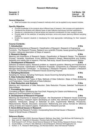 Research Methodology
Semester: II Full Marks: 100
Credit Hr: 3 Internal: 20
Final Exam: 80
General Objective:
• State and explain the concept of research methods which can be applied to any research studies.
Specific Objective:
• Provide knowledge to the students about different type of research, their process and applications.
• Familiarize the students with different types of data collection techniques and their applications.
• Develop an understanding of ethical issues and required consideration for their research studies.
• Provide skills for the selection of sampling technique, errors and proper planning different sampling
methods.
• Enable the research students in developing the most appropriate methodology for their research
study.
Course Contents:
1. Introduction 4 Hrs
Meaning and Importance of Research, Classification of Research ,Research in Engineering
Functions , The Research Process, Research as a scientific Process, Issues governing Research
Function, Listing and description of Steps of research.
2. Research Design 4 Hrs
Meaning and Importance of Research Design, Classification of Research Design, The Research
Process, Variables, Hypothesis, Errors Affecting Research Design, Measurements and Scaling,
Reliability and validity test of research, Pilot test, field study, Issues Governing Research Design
3. Development of Research 9 Hrs
Selection of research topics, Research problem vs. research question, Meaning and Importance of
Research Proposal, Classification of Research Proposals, Components of a Research Proposal,
Manager-Researcher Contribution in Developing a Research Proposal, Evaluation a Research
Proposal, The Development of Research Issues Governing Proposal
4. Sampling Decisions 4 Hrs
Sampling Vs. Census, Sampling Techniques, Issues Governing Sampling Decisions
5. Data Collection Methods 8 Hrs
Meaning, Importance and Types of Data, Methods of Data Collection, Steps of Data processing
and Presentation, Various Methods of Data Collection
6. Data Reduction and Analysis 5 Hrs
Meaning and Importance of Data Reduction, Data Reduction Process, Selected Techniques of
Data Analysis
7. Formatting the report 4 Hrs
Formatting a Report, Developing the Final Draft, Preparing for Citation and Referencing
Making an Oral Presentation of a Report
8. Development of Research Proposal 3 Hrs
Meaning and Importance of research proposal ; the Development of Research Issues Governing
Proposal; Writing a research report- Developing an outline; Key elements of research proposal-
Objective, Introduction, Design or Rationale of work, Experimental Methods, Procedures,
Measurements, Results, Discussion, Conclusion, Referencing and various formats for reference
writing of books and research papers; Publications in Research journals
9. Socio-Ethical Issues in Research 4 Hrs
Issues governing Research Function, Incorporating Socio-Ethical Issues in Research
Impact of Social Issues in Research
. Reference Books:
1. Cooper & Schindler (2004), Business Research Methods, New Delhi, Tata McGraw Hill Publishing Co.
2. Best, John W., Research In Education, Prentice Hall of India, New Delhi
3. Wolf Howard K. & P. R Pant, Social Science Research & Thesis Writing, Research Division, Kirtipur
4. Goode William J. & Paul K. Hatt, Methods in Social Research, McGraw Hill Kogakusha Ltd.
5. Kothari, C. R., Research Methodology, 2nd Revised Edition, New International Publisher
 