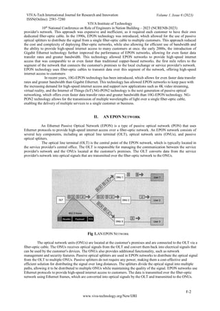 VIVA-Tech International Journal for Research and Innovation
ISSN(Online): 2581-7280
VIVA Institute of Technology
Volume 1, Issue 6 (2023)
10th
National Conference on Role of Engineers in Nation Building – 2023 (NCRENB-2023)
F-2
www.viva-technology.org/New/IJRI
provider's network. This approach was expensive and inefficient, as it required each customer to have their own
dedicated fiber-optic cable. In the 1990s, EPON technology was introduced, which allowed for the use of passive
optical splitters to distribute the signal from a single fiber-optic cable to multiple customers. This approach reduced
the cost and complexity of deploying fiber-optic networks, while also allowing for efficient use of bandwidth and
the ability to provide high-speed internet access to many customers at once. the early 2000s, the introduction of
Gigabit Ethernet technology further improved the performance of EPON networks, allowing for even faster data
transfer rates and greater bandwidth. This technology allowed EPON networks to provide high-speed internet
access that was comparable to or even faster than traditional copper-based networks. the first mile refers to the
segment of the network that connects the customer's premises to the local exchange or service provider's network.
EPON technology uses fiber-optic cables to transmit data over this segment of the network, offering high-speed
internet access to customers
In recent years, 10G-EPON technology has been introduced, which allows for even faster data transfer
rates and greater bandwidth than Gigabit Ethernet. This technology has allowed EPON networks to keep pace with
the increasing demand for high-speed internet access and support new applications such as 4K video streaming,
virtual reality, and the Internet of Things (IoT).NG-PON2 technology is the next generation of passive optical
networking, which offers even faster data transfer rates and greater bandwidth than 10G-EPON technology. NG-
PON2 technology allows for the transmission of multiple wavelengths of light over a single fiber-optic cable,
enabling the delivery of multiple services to a single customer or business.
II. AN EPON NETWORK
An Ethernet Passive Optical Network (EPON) is a type of passive optical network (PON) that uses
Ethernet protocols to provide high-speed internet access over a fiber-optic network. An EPON network consists of
several key components, including an optical line terminal (OLT), optical network units (ONUs), and passive
optical splitters.
The optical line terminal (OLT) is the central point of the EPON network, which is typically located in
the service provider's central office. The OLT is responsible for managing the communication between the service
provider's network and the ONUs located at the customer's premises. The OLT converts data from the service
provider's network into optical signals that are transmitted over the fiber-optic network to the ONUs.
Fig 1.AN EPON NETWORK
The optical network units (ONUs) are located at the customer's premises and are connected to the OLT via a
fiber-optic cable. The ONUs receives optical signals from the OLT and convert them back into electrical signals that
can be used by the customer's devices. The ONUs also provides additional functionality, such as network
management and security features. Passive optical splitters are used in EPON networks to distribute the optical signal
from the OLT to multiple ONUs. Passive splitters do not require any power, making them a cost-effective and
efficient solution for distributing the signal over long distances. The splitters divide the optical signal into multiple
paths, allowing it to be distributed to multiple ONUs while maintaining the quality of the signal. EPON networks use
Ethernet protocols to provide high-speed internet access to customers. The data is transmitted over the fiber-optic
network using Ethernet frames, which are converted into optical signals by the OLT and transmitted to the ONUs.
 