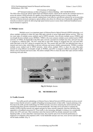 VIVA-Tech International Journal for Research and Innovation
ISSN(Online): 2581-7280
VIVA Institute of Technology
Volume 1, Issue 6 (2023)
10th
National Conference on Role of Engineers in Nation Building – 2023 (NCRENB-2023)
F-3
www.viva-technology.org/New/IJRI
The ONUs then convert the optical signals back into Ethernet frames, which can be used by the customer's devices to
access the internet. EPON networks are capable of providing high-speed internet access to a large number of
customers over a single fiber-optic network, making them a cost-effective and efficient solution for service providers.
The use of Ethernet protocols and passive optical splitters also allows for efficient use of bandwidth, making EPON
networks an attractive option for delivering high-speed internet access in areas where traditional broadband access
may be limited or expensive.
2.1 Multiple Access
Multiple access is an important aspect of Ethernet Passive Optical Network (EPON) technology, as it
allows multiple customers to share the same fiber-optic network to access high-speed internet services. There are
two main types of multiple access methods used in EPON networks: time division multiple access (TDMA) and
wavelength division multiple access (WDMA). TDMA is the most common multiple access method used in EPON
networks. In TDMA, the bandwidth of the fiber-optic network is divided into multiple time slots, and each time slot
is assigned to a different ONU. The OLT sends data to each ONU during its assigned time slot, and each ONU
sends data back to the OLT during its assigned time slot. This ensures that each ONU has dedicated time slots to
transmit and receive data, which helps to prevent collisions and ensure reliable communication. WDMA is another
multiple access method used in EPON networks, which allows multiple ONUs to share the same fiber-optic
network by using different wavelengths of light. In WDMA, each ONU is assigned a different wavelength of light,
which it uses to transmit and receive data. This allows multiple ONUs to share the same fiber-optic network without
interfering with each other.
Fig 2.1 Multiple Access
III. METHODOLOGY
3.1 Traffic Growth
The traffic growth methodology in Ethernet Passive Optical Network (EPON) networks involves several
steps to ensure that the network is capable of handling increasing amounts of data traffic. Capacity planning is the
first step in the traffic growth methodology for EPON networks. It involves analyzing the current network usage
and projecting future growth in demand for network bandwidth. This helps service providers to estimate the
number of ONUs that the network can support and plan for future network expansion. than they did before they
upgraded to a broadband connection [3]. Voice traffic is also increasing, although it is doing so at a considerably
slower rate of 8% each year. Most researchers claim that internet traffic has already surpassed voice traffic.
Speaking traffic, as more subscribers work from home, they need the same level of network performance as
employees of companies with corporate LANS. As the bandwidth used per user rises, more services and new apps
will be made available. (Fig. 3).
 