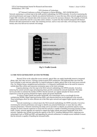 VIVA-Tech International Journal for Research and Innovation
ISSN(Online): 2581-7280
VIVA Institute of Technology
Volume 1, Issue 6 (2023)
10th
National Conference on Role of Engineers in Nation Building – 2023 (NCRENB-2023)
F-4
www.viva-technology.org/New/IJRI
Network monitoring is a critical step in the traffic growth methodology for EPON networks. It involves monitoring the
network performance and usage to identify any potential bottlenecks or issues that may affect network upgrade process.
Copper DSL networks can't transmit data at the necessary rates across the necessary distances. The majority of network
operators have realized the need for a new data-centric solution. A system like that would be designed with Internet
Protocol (IP) data transmission in mind. The remaining services, such as voice and video, will converge into a digital
format, and a true full-service network will emerge.
Fig 3.1 Traffic Growth
3.2 THE NEXT-GENERATION ACCESS NETWORK
Beyond 20 km in the subscriber access network, optical fibre can supply bandwidth-intensive integrated
phone, data, and video services. Utilizing a point-to-point (P2P) architecture with dedicated fibre runs from the
local exchange to each end-user subscriber is a logical technique to deploy optical fibre in the local access network
(Fig. 2a). Despite being a straightforward architecture, it is frequently unaffordable due to the need for extensive
outside plant fibre rollout and connection termination space in the local exchange.
Capacity planning is the first step in the NGA network methodology for EPON networks. It involves
analyzing the current network usage and projecting future growth in demand for network bandwidth. This helps
service providers to estimate the number of ONUs that the network can support and plan for future network
expansion to meet the growing demand for higher speeds and greater bandwidth.
To achieve higher speeds and greater bandwidth, new technologies such as wavelength division
multiplexing (WDM), digital signal processing (DSP), and coherent detection can be deployed in the network.
These technologies allow for more efficient use of the fiber-optic network and support higher speeds and greater
bandwidth.
Network monitoring is a critical step in the NGA network methodology for EPON networks. It involves
monitoring the network performance and usage to identify any potential bottlenecks or issues that may affect
network performance. Network monitoring also helps service providers to identify any potential capacity issues
and plan for future network expansion to ensure that the network is capable of handling increasing amounts of data
traffic. Finally, network upgrades are required to support the higher speeds and greater bandwidth of the NGA
network. Upgrades may include increasing the capacity of the OLTs, installing additional ONUs, deploying new
technologies such as WDM and DSP, and upgrading the network architecture or multiple access methods to ensure
that the network is capable of handling the increased traffic.
 