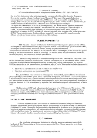 VIVA-Tech International Journal for Research and Innovation
ISSN(Online): 2581-7280
VIVA Institute of Technology
Volume 1, Issue 6 (2023)
10th
National Conference on Role of Engineers in Nation Building – 2023 (NCRENB-2023)
F-7
www.viva-technology.org/New/IJRI
One of ATM's shortcomings is the fact that a dropped or corrupted cell will invalidate the entire IP datagram.
However, the remaining cells carrying the portions of the same IP data- gram will propagate further, thus
consuming network resources unnecessarily. Also, ATM imposes a cell tax on variable-length IP packets. For
example, for the trimodal packet size distribution reported in [7], the cell tax is approximately 13 percent; that is, to
send the same amount of user's data an ATM network must transmit 13 percent more bytes.
The migrate the APON network to the EPON network gradually. This process involves upgrading the hardware
components, such as replacing the APON OLT with the EPON OLT, and migrating the ONUs from APON to
EPON. The migration should be done in phases, with each phase covering a specific area or a group of
subscribers.is to integrate the EPON network with other networks, such as the Internet or other local area networks
(LANs). The network integration should consider the compatibility and interoperability issues between the
different networks and ensure seamless connectivity and data exchange.
IV. IEEE 802.3AH STATUS
IEEE 802.3ah is a standard for Ethernet in the first mile (EFM) over passive optical networks (PONs),
including EPON. The standard defines the physical layer and medium access control layer specifications for EPONs,
including the transmission rates, modulation formats, framing, and protocol architecture.
The IEEE 802.3ah standard was first published in 2004, and since then, it has undergone several revisions and updates
to keep up with the advancements in the EPON technology. The standard defines the QoS mechanisms for EPONs,
including the priority and scheduling of different types of traffic.
Ethernet is being introduced to local subscriber loops via the P802.3ah EFM Task Force, with a focus
on both residential and commercial access networks. Although it might seem like an easy operation at first, Ethernet
was actually developed for enterprise administrators, not local exchange carriers, whose needs are very different.
P802.3ah concentrates on four main definitions of standards in order to "evolve" Ethernet for local subscriber networks:
 Ethernet over copper Ethernet over P2P fiber Ethernet over P2MP fiber
 Operation, administration, and maintenance (OAM)
Thus, the EFM Task Force is focused on both copper and fiber standards, optimized for the first mile and
glued together by a common OAM system. This is a particularly strong vision, since it allows a local network operator
a choice of Ethernet flavors using a common hardware and management platform. In each of these subject areas, new
PHY specifications are being dis- cussed to meet the requirements of service providers while preserving the integrity of
Ether- net. Standards for EFM are anticipated by September 2003, with baseline proposals emerging as early as March
2002.
The Ethernet over P2MP track is focusing on the lower layers of an EPON network. This involves a PHY
specification, with possibly minimal modifications to the 802.3 MAC. The standards work for P2MP fiber-based
Ethernet is in progress, with a P2MP protocol framework emerging. This emerging protocol uses MAC control
messaging (similar to the Ethernet PAUSE message) to coordinate multipoint-to- point upstream Ethernet frame
traffic.
4.1 THE MARKET FOR EPONS
Unlike the backbone network, which received an abundance of investment in long-haul fiber routes
during the Internet boom, optical technology has not been widely deployed in the access network. It is possible that
EPONS and P2P optical Ethernetoffer the best possibility of a turnaround in the telecom sector. Service providers
investing in optical access technologies will enable new applications, stimulating revenue growth and driving more
traffic onto backbone routes. The large increase in access network bandwidth provided by EPONS and P2P optical
Ethernet will eventually stimulate renewed investment in metro and long-haul fiber routes.
V. CONCLUSION
Due to technical and equipment limitations, the subscriber access network cannot support high-
bandwidth IP data. Whether riding on shorter copper drops or optical fiber, Ethernet is emerging as the future
broadband protocol
 