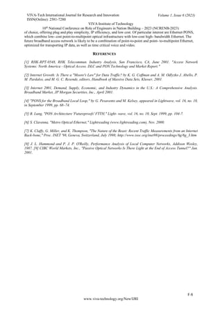 VIVA-Tech International Journal for Research and Innovation
ISSN(Online): 2581-7280
VIVA Institute of Technology
Volume 1, Issue 6 (2023)
10th
National Conference on Role of Engineers in Nation Building – 2023 (NCRENB-2023)
F-8
www.viva-technology.org/New/IJRI
of choice, offering plug and play simplicity, IP efficiency, and low cost. Of particular interest are Ethernet PONS,
which combine low- cost point-to-multipoint optical infrastructure with low-cost high- bandwidth Ethernet. The
future broadband access network is likely to be a combination of point-to-point and point- to-multipoint Ethernet,
optimized for transporting IP data, as well as time critical voice and video.
REFERENCES
[1] RHK-RPT-0548, RHK Telecommun. Industry Analysis, San Francisco, CA, June 2001. "Access Network
Systems: North America - Optical Access. DLC and PON Technology and Market Report."
[2] Internet Growth: Is There a "Moore's Law" for Data Traffic? by K. G. Coffman and A. M. Odlyzko J. Abello, P.
M. Pardalos, and M. G. C. Resende, editors, Handbook of Massive Data Sets, Kluwer, 2001.
[3] Internet 2001, Demand, Supply, Economic, and Industry Dynamics in the U.S.: A Comprehensive Analysis.
Broadband Market, JP Morgan Securities, Inc., April 2001.
[4] "PONS for the Broadband Local Loop," by G. Pesavento and M. Kelsey, appeared in Lightwave, vol. 16, no. 10,
in September 1999, pp. 68–74.
[5] B. Lung, "PON Architecture 'Futureproofs' FTTH," Light- wave, vol. 16, no. 10, Sept. 1999, pp. 104-7.
[6] S. Clavenna, "Metro Optical Ethernet," Lightreading (www.lightreading.com), Nov. 2000.
[7] K. Claffy, G. Miller, and K. Thompson, "The Nature of the Beast: Recent Traffic Measurements from an Internet
Back-bone," Proc. INET '98, Geneva, Switzerland, July 1998; http://www.isoc.org/inet98/proceedings/6g/6g_3.htm
[8] J. L. Hammond and P. J. P. O'Reilly, Performance Analysis of Local Computer Networks, Addison Wesley,
1987. [9] CIBC World Markets, Inc., "Passive Optical Networks Is There Light at the End of Access Tunnel?" Jan.
2001.
 