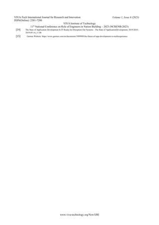 VIVA-Tech International Journal for Research and Innovation
ISSN(Online): 2581-7280
VIVA Institute of Technology
Volume 1, Issue 6 (2023)
11th
National Conference on Role of Engineers in Nation Building – 2023 (NCRENB-2023)
www.viva-technology.org/New/IJRI
[14] The State of Application Development Is IT Ready for Disruption Out Systems - The State of ApplicationDevelopment, 2019/2010 -
2019-05-14_v1.00.
[15] Gartner Website https://www.gartner.com/en/documents/3989989/the-future-of-app-development-is-multiexperience
 