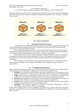 VIVA-Tech International Journal for Research and Innovation Volume 1, Issue 6 (2023)
ISSN(Online): 2581-7280
VIVA Institute of Technology
11th
National Conference on Role of Engineers in Nation Building – 2023 (NCRENB-2023)
3
www.viva-technology.org/New/IJRI
Blockchain technology provides a secure, transparent, and tamper-proof way to store and transfer information
and value, transforming the way data is managed and enabling new possibilities for a wide range of industries
and use cases[5].
Fig. 2 Blocks in Blockchain
V. Introduction of Smart Contract
A smart contract is a self-executing agreement with the terms of the deal written directly into code. The
code and the agreements contained therein exist on a blockchain network, allowing for their execution and
enforcement in a secure and transparent manner.
Smart contracts automate the execution of the agreement between the parties, eliminating the need for
intermediaries and increasing the efficiency of transactions. They provide a secure and transparent mechanism
for executing transactions and maintaining records, without the need for intermediaries.
Smart contracts can be used for a variety of purposes, including the transfer of assets, the management
of supply chains, and the enforcement of legal agreements. They can be triggered by a specific event, such as
the expiration of a contract or the reaching of a certain condition, and they can execute automatically and
transparently.
Smart contracts are a powerful tool for improving efficiency and security in a wide range of industries
and use cases, by providing a secure, transparent, and efficient way to manage transactions and enforce
agreements[6].
VI. Working of Smart Contract
Smart contracts are self-executing agreements with the terms of the deal written directly into code and stored on
a blockchain network. The following is a high-level overview of how smart contracts work:
i) Definition: Smart contracts are defined by their code, which includes the terms of the agreement and the
conditions for execution. The code is stored on a blockchain network, making it secure and transparent.
ii) Trigger: Smart contracts are triggered by a specific event, such as the expiration of a contract or the
reaching of a certain condition. The trigger causes the smart contract to execute automatically.
iii) Execution: Once triggered, the smart contract executes automatically and transparently, performing the
actions defined in its code, such as transferring assets or executing a specific action.
iv) Security: Smart contracts are secured by the blockchain network, providing a secure and transparent
mechanism for executing transactions and maintaining records.
v) Automation: Smart contracts automate the execution of agreements, eliminating the need for
intermediaries and increasing the efficiency of transactions.
Overall, smart contracts provide a secure, transparent, and efficient way to manage transactions and enforce
agreements, transforming the way data is managed and enabling new possibilities for a wide range of industries
and use cases[6].
 