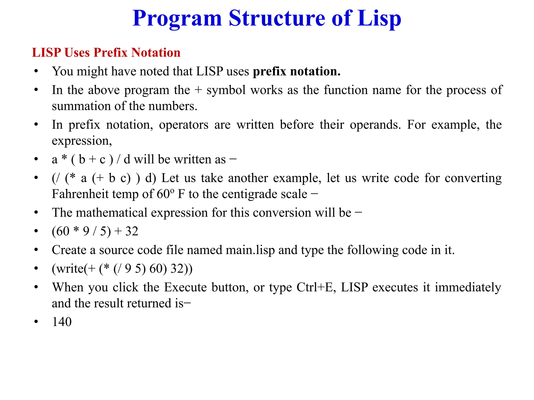 Program Structure of Lisp
LISP Uses Prefix Notation
• You might have noted that LISP uses prefix notation.
• In the above program the + symbol works as the function name for the process of
summation of the numbers.
• In prefix notation, operators are written before their operands. For example, the
expression,
• a * ( b + c ) / d will be written as −
• (/ (* a (+ b c) ) d) Let us take another example, let us write code for converting
Fahrenheit temp of 60o
F to the centigrade scale −
• The mathematical expression for this conversion will be −
• (60 * 9 / 5) + 32
• Create a source code file named main.lisp and type the following code in it.
• (write(+ (* (/ 9 5) 60) 32))
• When you click the Execute button, or type Ctrl+E, LISP executes it immediately
and the result returned is−
• 140
 