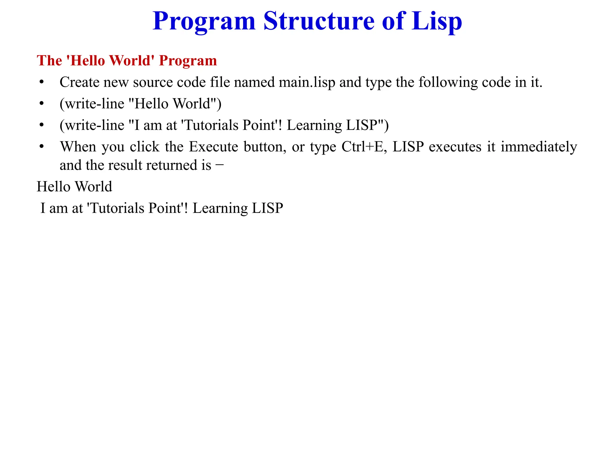 Program Structure of Lisp
The 'Hello World' Program
• Create new source code file named main.lisp and type the following code in it.
• (write-line "Hello World")
• (write-line "I am at 'Tutorials Point'! Learning LISP")
• When you click the Execute button, or type Ctrl+E, LISP executes it immediately
and the result returned is −
Hello World
I am at 'Tutorials Point'! Learning LISP
 