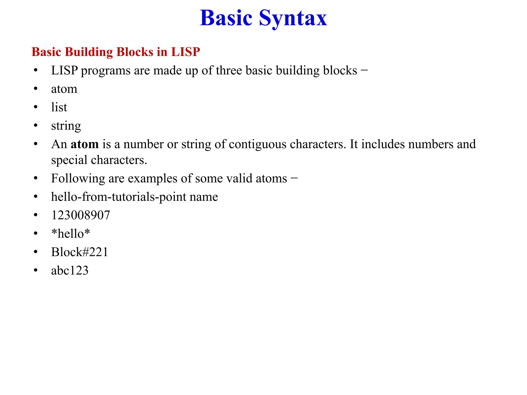Basic Syntax
Basic Building Blocks in LISP
• LISP programs are made up of three basic building blocks −
• atom
• list
• string
• An atom is a number or string of contiguous characters. It includes numbers and
special characters.
• Following are examples of some valid atoms −
• hello-from-tutorials-point name
• 123008907
• *hello*
• Block#221
• abc123
 