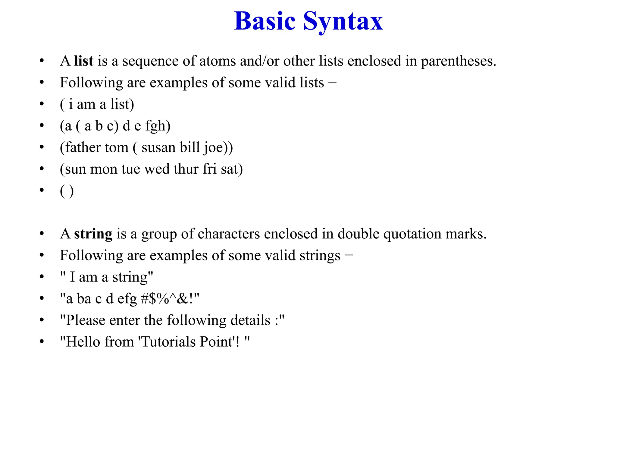 Basic Syntax
• A list is a sequence of atoms and/or other lists enclosed in parentheses.
• Following are examples of some valid lists −
• ( i am a list)
• (a ( a b c) d e fgh)
• (father tom ( susan bill joe))
• (sun mon tue wed thur fri sat)
• ( )
• A string is a group of characters enclosed in double quotation marks.
• Following are examples of some valid strings −
• " I am a string"
• "a ba c d efg #$%^&!"
• "Please enter the following details :"
• "Hello from 'Tutorials Point'! "
 
