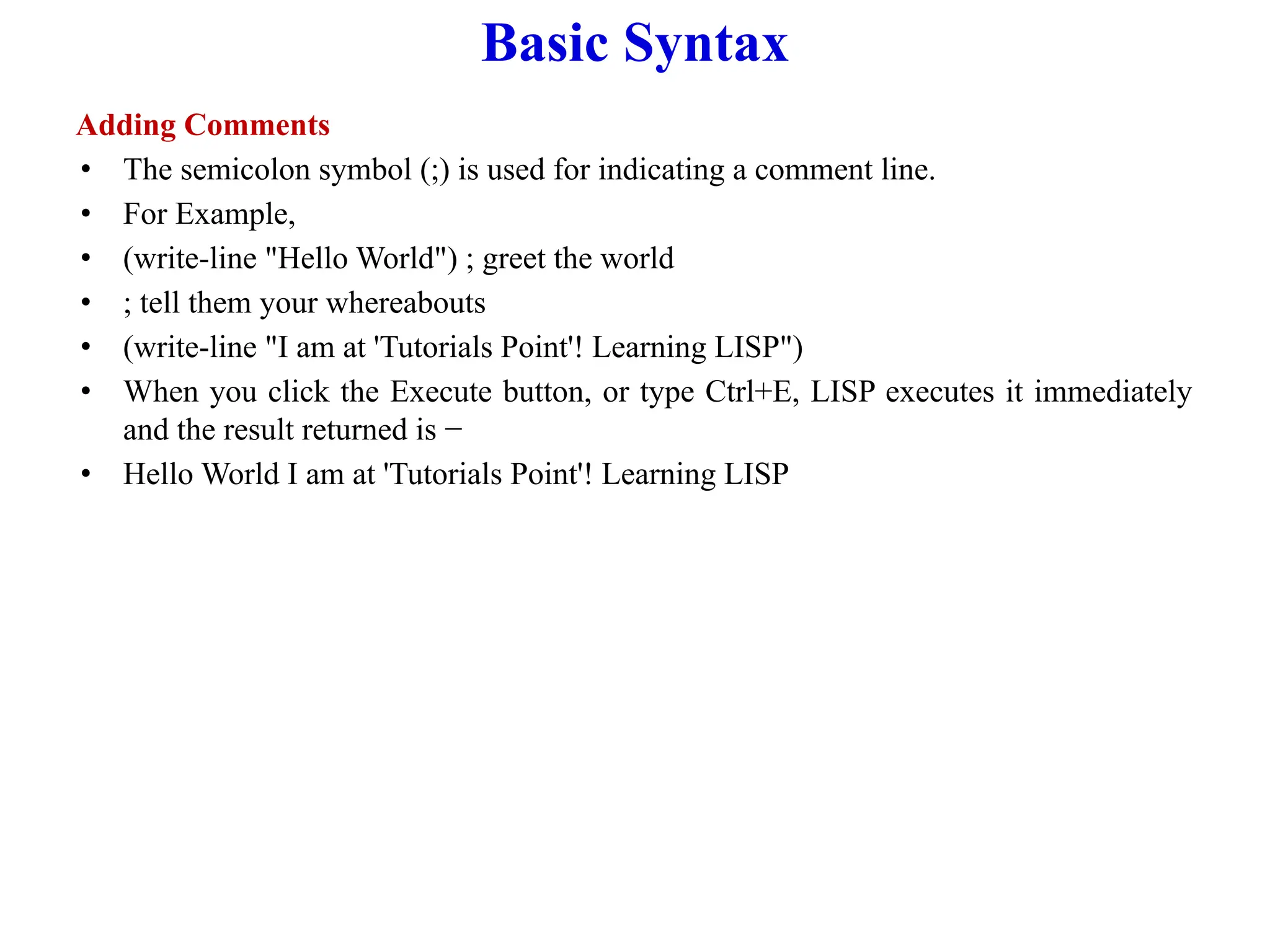 Basic Syntax
Adding Comments
• The semicolon symbol (;) is used for indicating a comment line.
• For Example,
• (write-line "Hello World") ; greet the world
• ; tell them your whereabouts
• (write-line "I am at 'Tutorials Point'! Learning LISP")
• When you click the Execute button, or type Ctrl+E, LISP executes it immediately
and the result returned is −
• Hello World I am at 'Tutorials Point'! Learning LISP
 