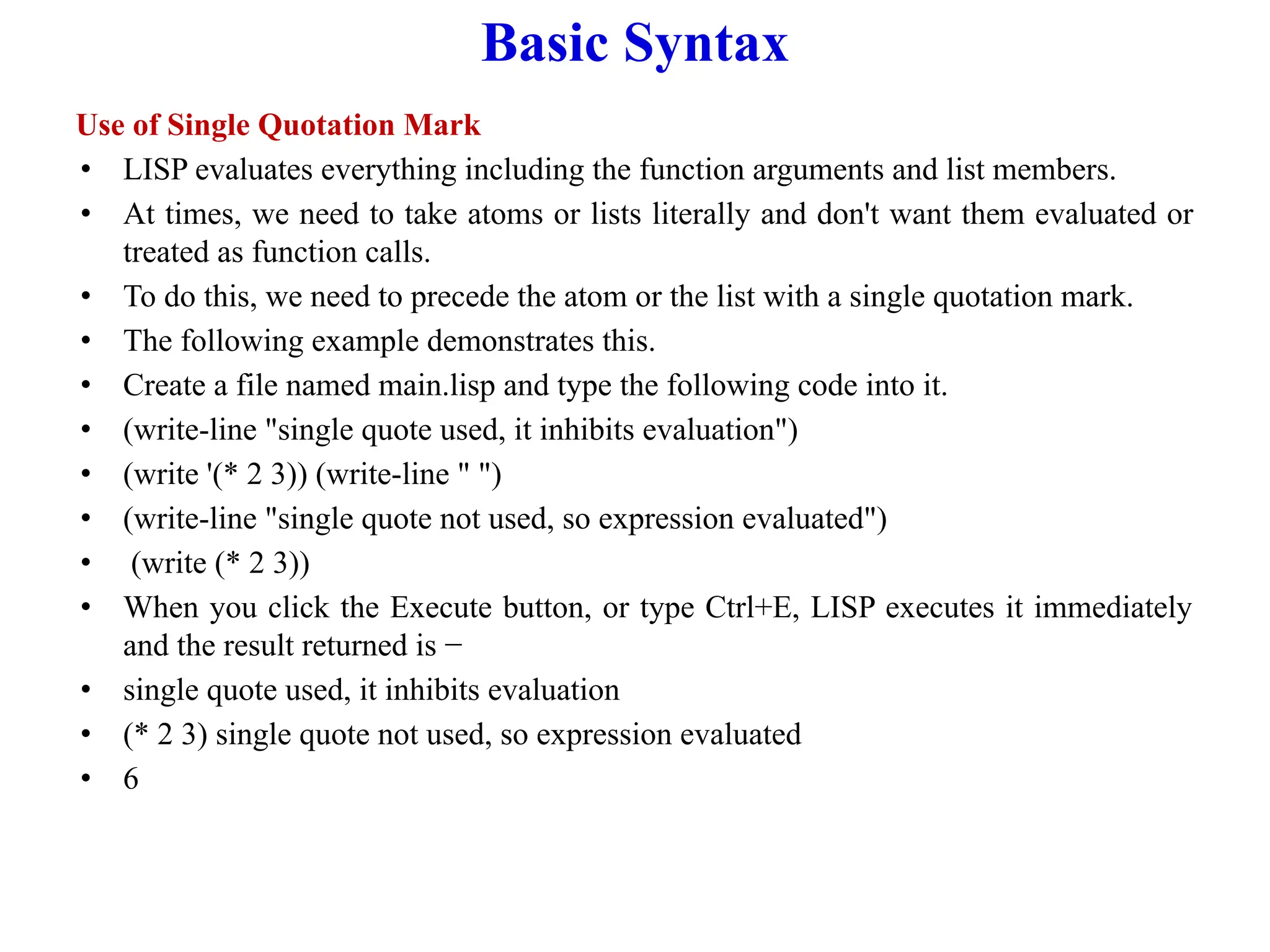 Basic Syntax
Use of Single Quotation Mark
• LISP evaluates everything including the function arguments and list members.
• At times, we need to take atoms or lists literally and don't want them evaluated or
treated as function calls.
• To do this, we need to precede the atom or the list with a single quotation mark.
• The following example demonstrates this.
• Create a file named main.lisp and type the following code into it.
• (write-line "single quote used, it inhibits evaluation")
• (write '(* 2 3)) (write-line " ")
• (write-line "single quote not used, so expression evaluated")
• (write (* 2 3))
• When you click the Execute button, or type Ctrl+E, LISP executes it immediately
and the result returned is −
• single quote used, it inhibits evaluation
• (* 2 3) single quote not used, so expression evaluated
• 6
 