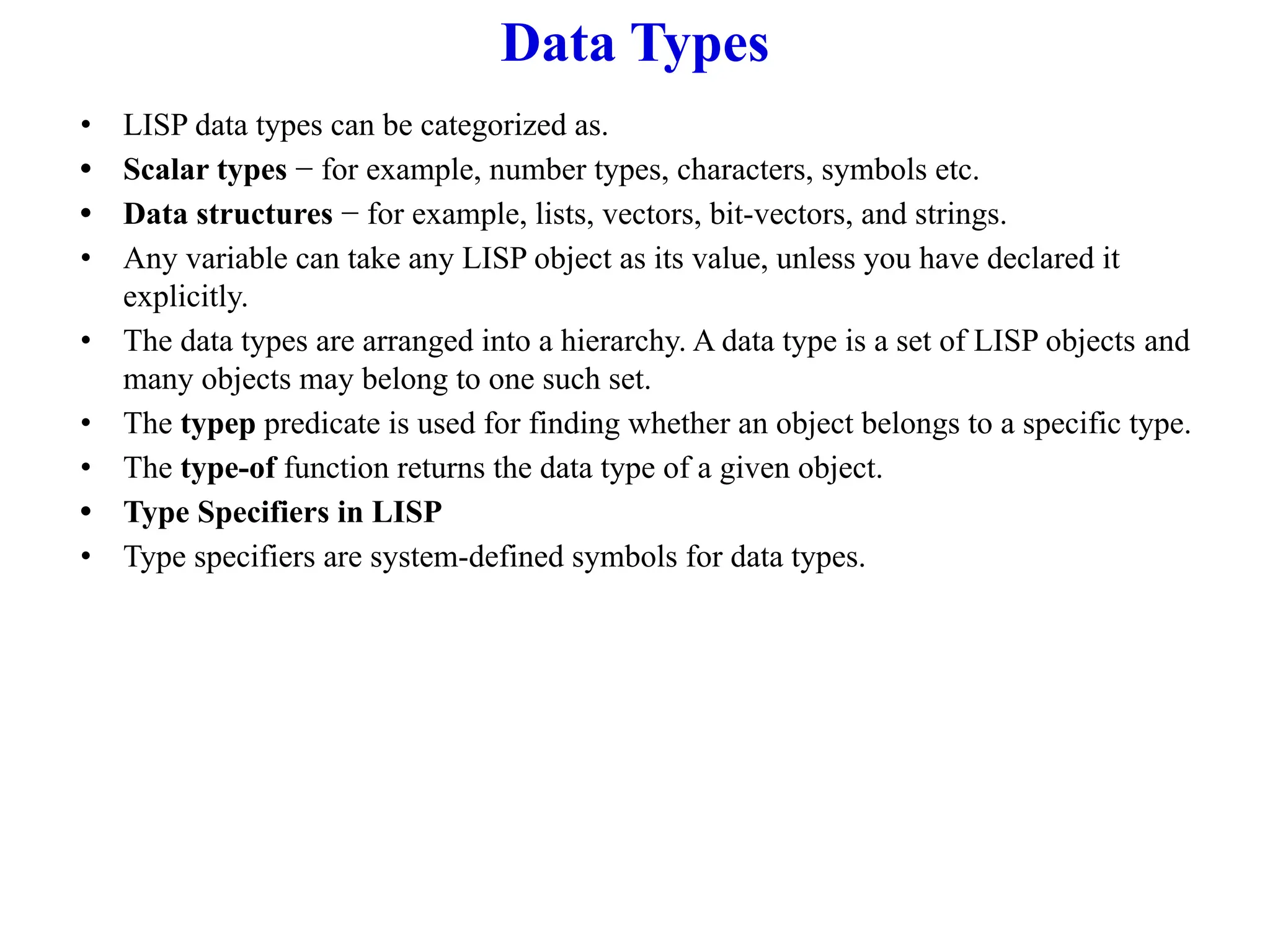 Data Types
• LISP data types can be categorized as.
• Scalar types − for example, number types, characters, symbols etc.
• Data structures − for example, lists, vectors, bit-vectors, and strings.
• Any variable can take any LISP object as its value, unless you have declared it
explicitly.
• The data types are arranged into a hierarchy. A data type is a set of LISP objects and
many objects may belong to one such set.
• The typep predicate is used for finding whether an object belongs to a specific type.
• The type-of function returns the data type of a given object.
• Type Specifiers in LISP
• Type specifiers are system-defined symbols for data types.
 