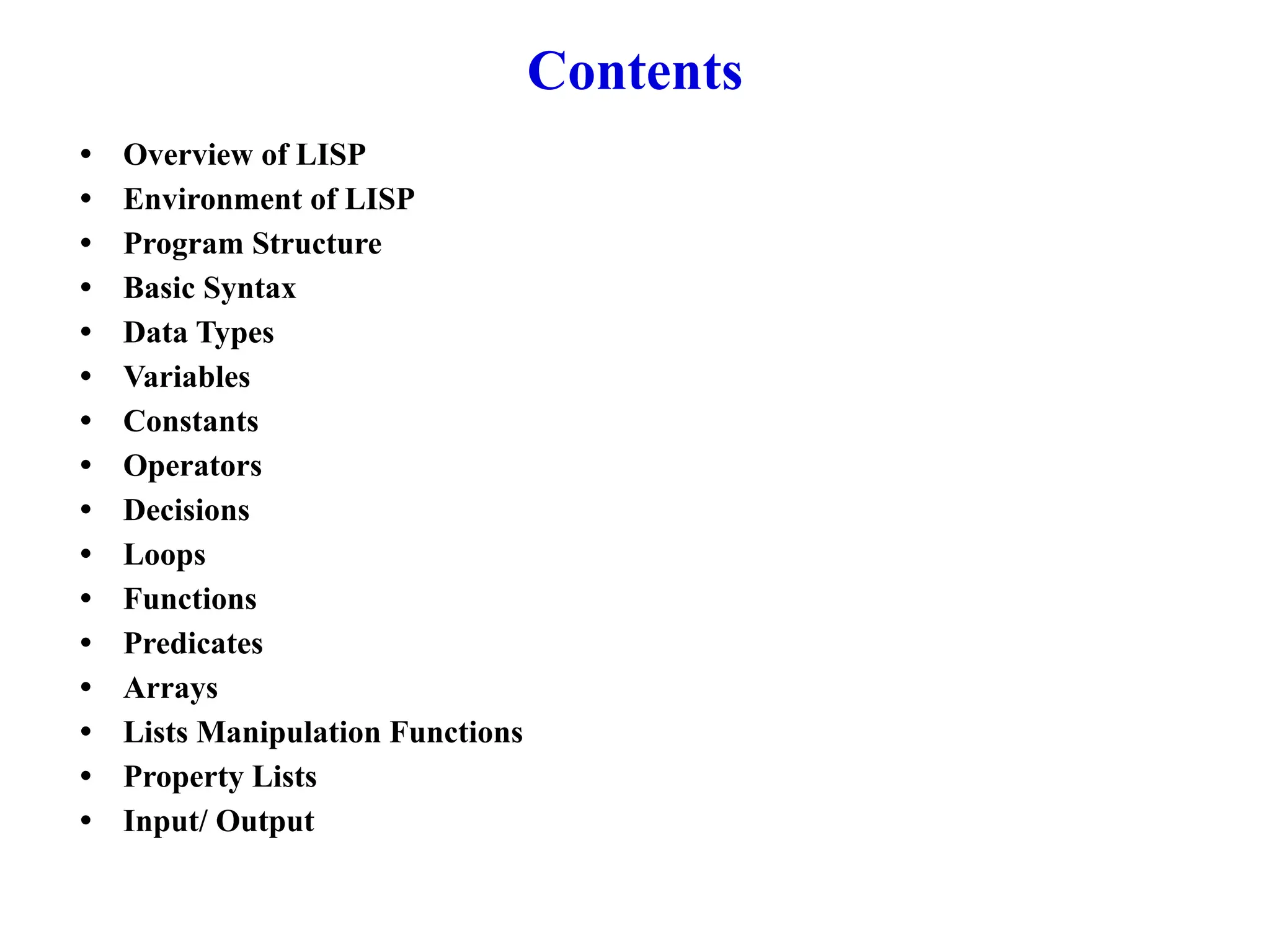 Contents
• Overview of LISP
• Environment of LISP
• Program Structure
• Basic Syntax
• Data Types
• Variables
• Constants
• Operators
• Decisions
• Loops
• Functions
• Predicates
• Arrays
• Lists Manipulation Functions
• Property Lists
• Input/ Output
 