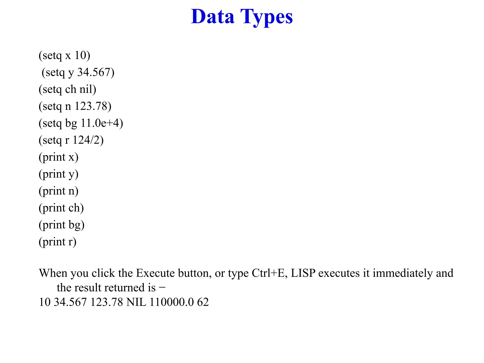 Data Types
(setq x 10)
(setq y 34.567)
(setq ch nil)
(setq n 123.78)
(setq bg 11.0e+4)
(setq r 124/2)
(print x)
(print y)
(print n)
(print ch)
(print bg)
(print r)
When you click the Execute button, or type Ctrl+E, LISP executes it immediately and
the result returned is −
10 34.567 123.78 NIL 110000.0 62
 